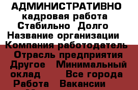 АДМИНИСТРАТИВНО-кадровая работа. Стабильно. Долго › Название организации ­ Компания-работодатель › Отрасль предприятия ­ Другое › Минимальный оклад ­ 1 - Все города Работа » Вакансии   . Мордовия респ.